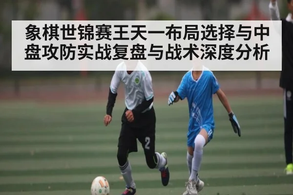 象棋世锦赛王天一布局选择与中盘攻防实战复盘与战术深度分析（c7c7.vip，c7c7.app）